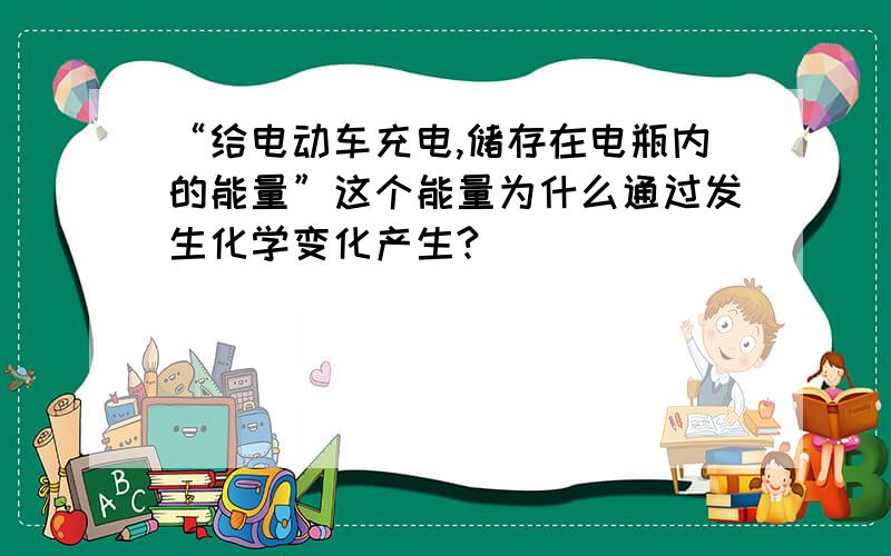 “给电动车充电,储存在电瓶内的能量”这个能量为什么通过发生化学变化产生?