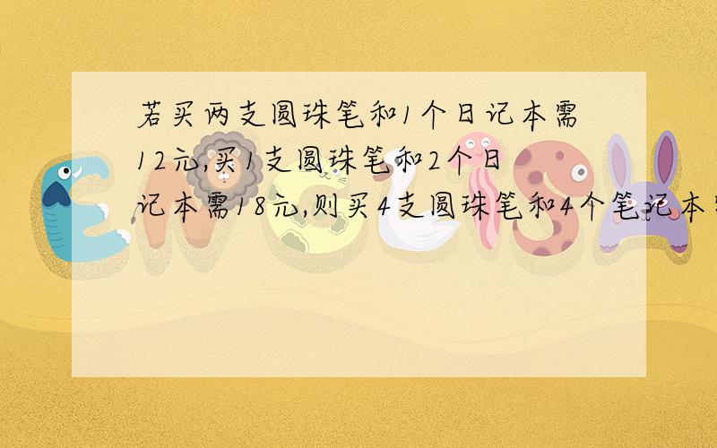 若买两支圆珠笔和1个日记本需12元,买1支圆珠笔和2个日记本需18元,则买4支圆珠笔和4个笔记本需 元