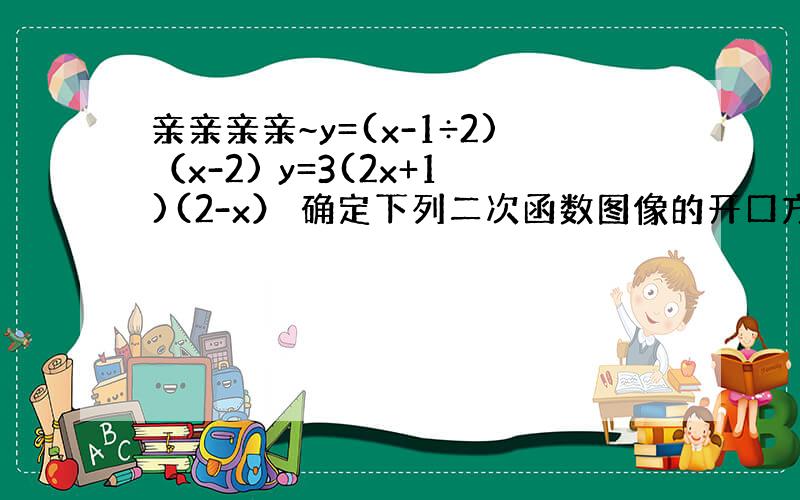 亲亲亲亲~y=(x-1÷2)（x-2) y=3(2x+1)(2-x） 确定下列二次函数图像的开口方向 对称轴 顶点坐标