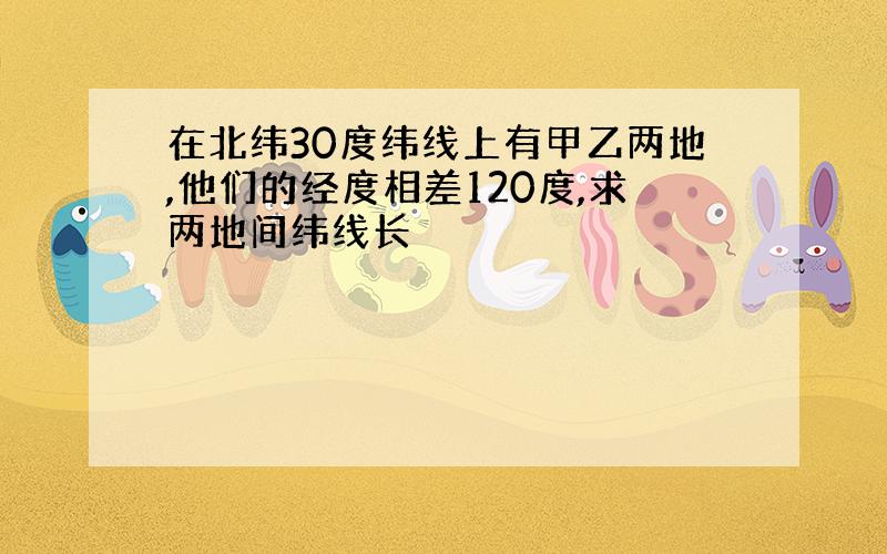 在北纬30度纬线上有甲乙两地,他们的经度相差120度,求两地间纬线长