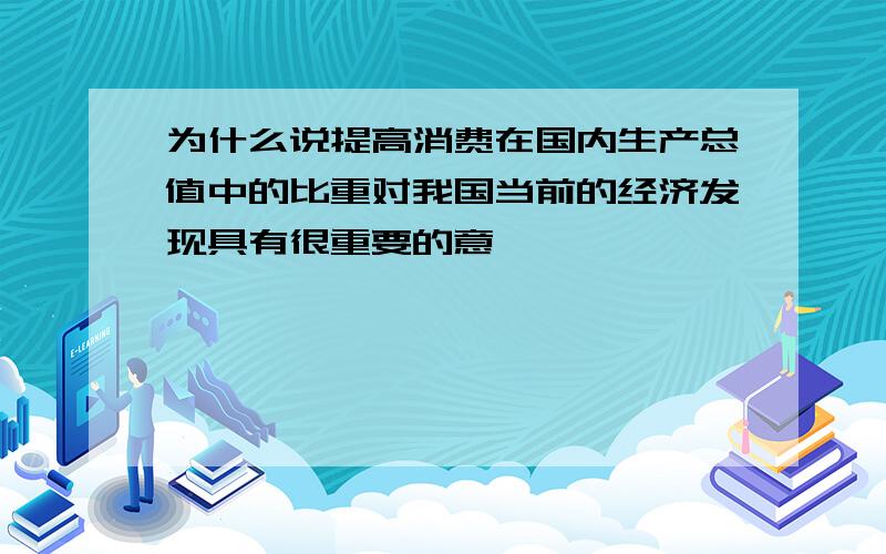 为什么说提高消费在国内生产总值中的比重对我国当前的经济发现具有很重要的意