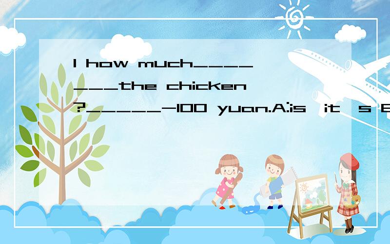 1 how much_______the chicken?_____-100 yuan.A:is,it's B:are,