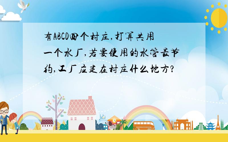 有ABCD四个村庄,打算共用一个水厂,若要使用的水管最节约,工厂应建在村庄什么地方?