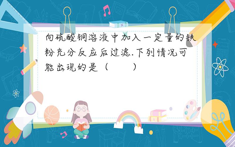 向硫酸铜溶液中加入一定量的铁粉充分反应后过滤.下列情况可能出现的是（　　）