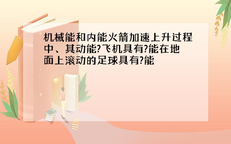 机械能和内能火箭加速上升过程中、其动能?飞机具有?能在地面上滚动的足球具有?能