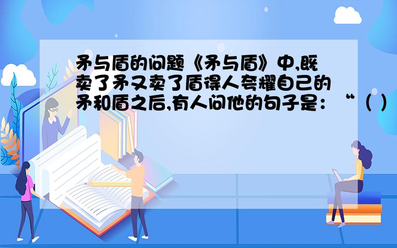 矛与盾的问题《矛与盾》中,既卖了矛又卖了盾得人夸耀自己的矛和盾之后,有人问他的句子是：“（ ）,（ ）,（ ）.”