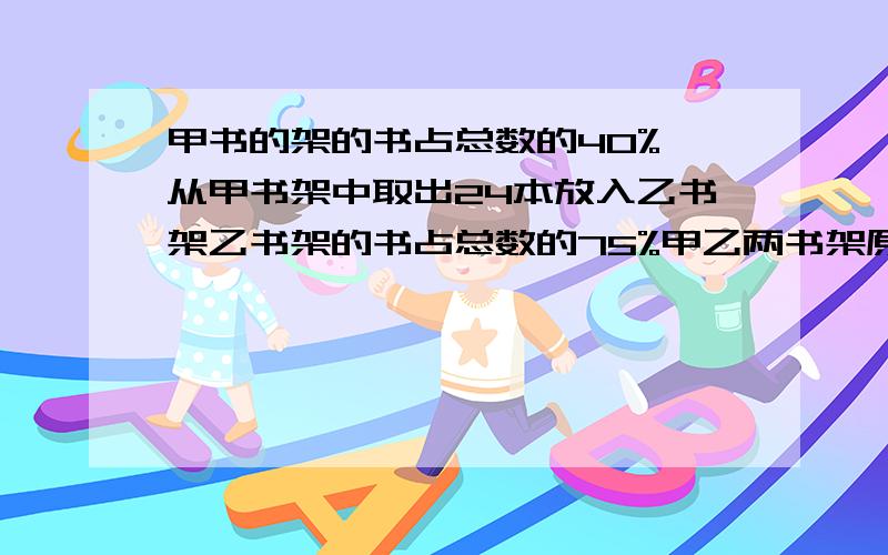 甲书的架的书占总数的40%,从甲书架中取出24本放入乙书架乙书架的书占总数的75%甲乙两书架原来各多少本?