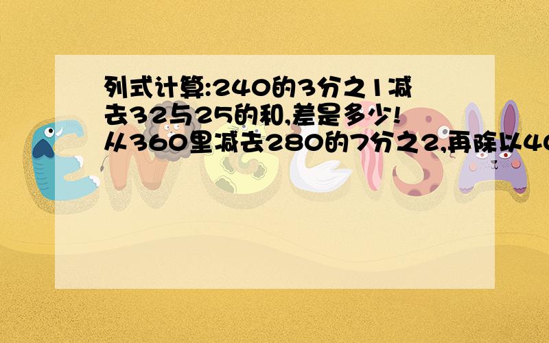 列式计算:240的3分之1减去32与25的和,差是多少!从360里减去280的7分之2,再除以40,商是多少!