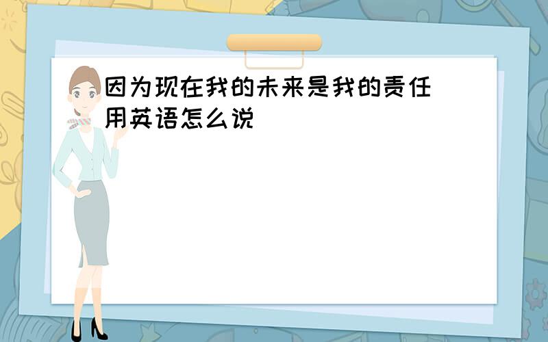 因为现在我的未来是我的责任 用英语怎么说