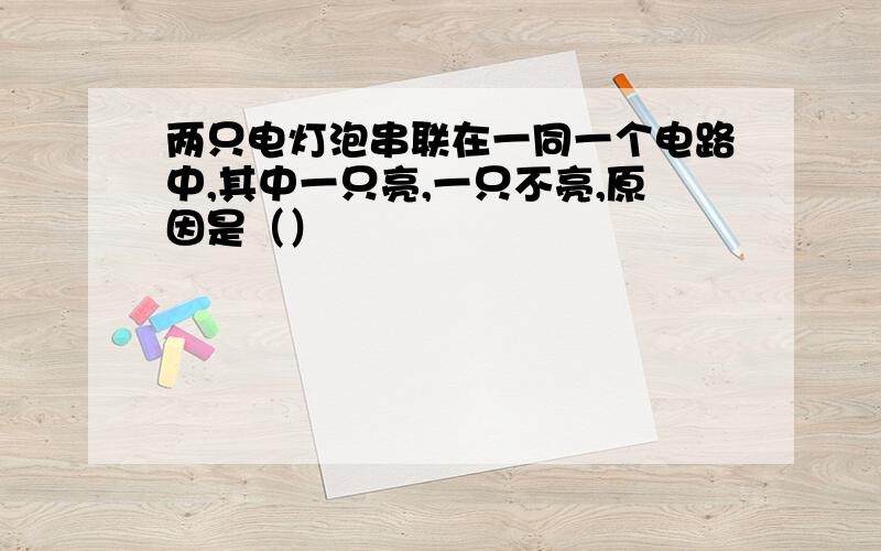 两只电灯泡串联在一同一个电路中,其中一只亮,一只不亮,原因是（）