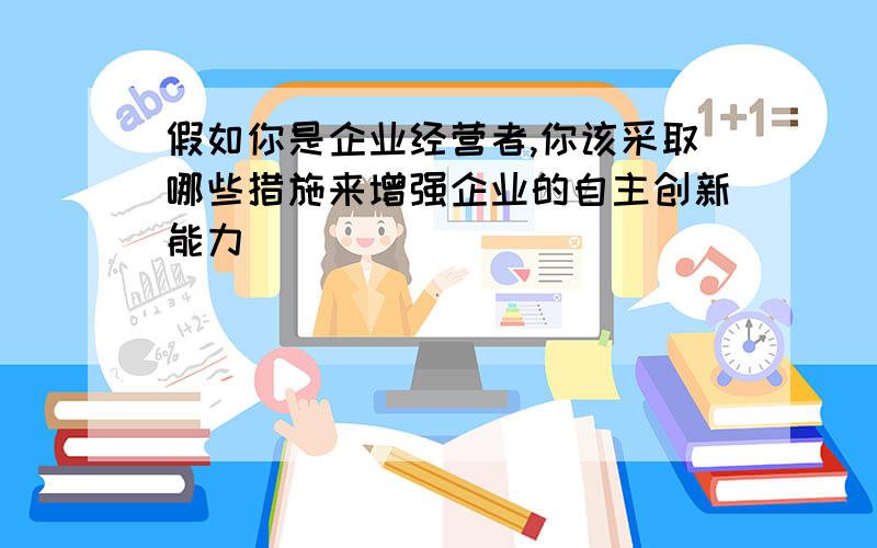 假如你是企业经营者,你该采取哪些措施来增强企业的自主创新能力