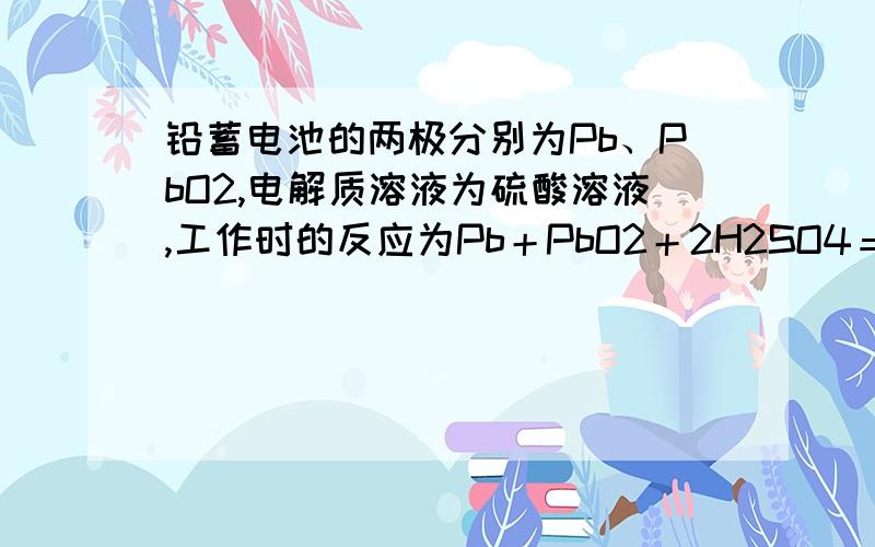 铅蓄电池的两极分别为Pb、PbO2,电解质溶液为硫酸溶液,工作时的反应为Pb＋PbO2＋2H2SO4＝2PbSO4＋2H