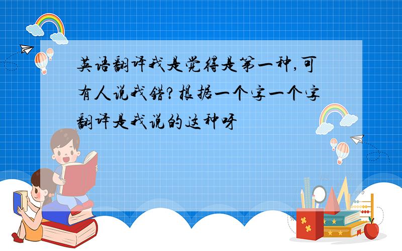 英语翻译我是觉得是第一种,可有人说我错?根据一个字一个字翻译是我说的这种呀