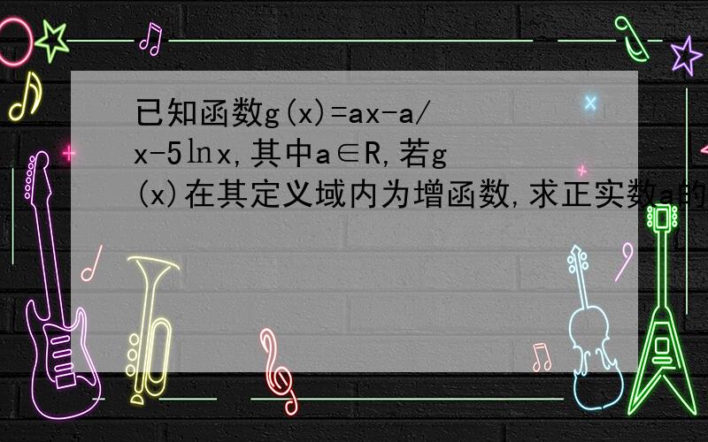 已知函数g(x)=ax-a/x-5㏑x,其中a∈R,若g(x)在其定义域内为增函数,求正实数a的取