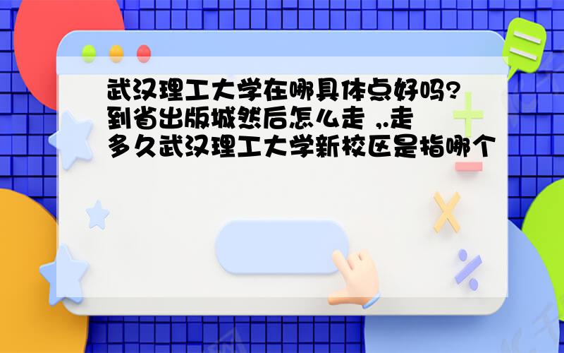 武汉理工大学在哪具体点好吗?到省出版城然后怎么走 ,.走多久武汉理工大学新校区是指哪个