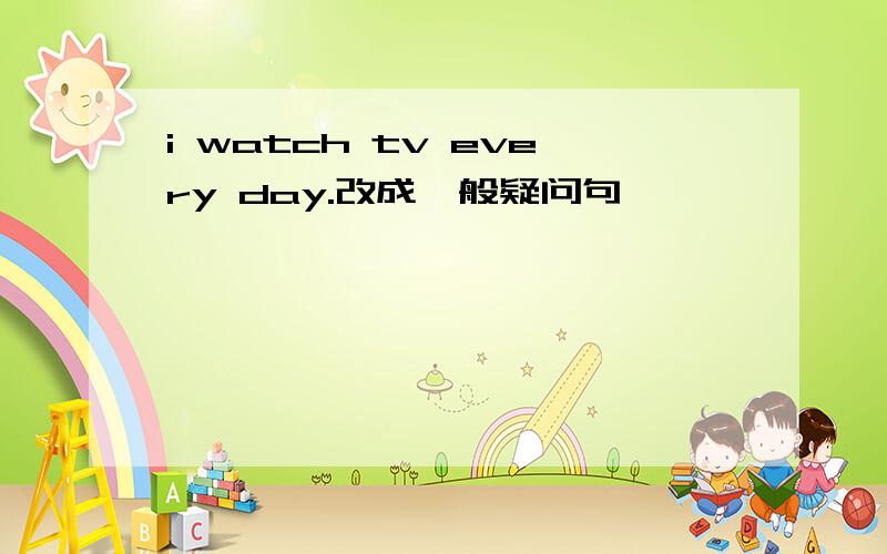 i watch tv every day.改成一般疑问句