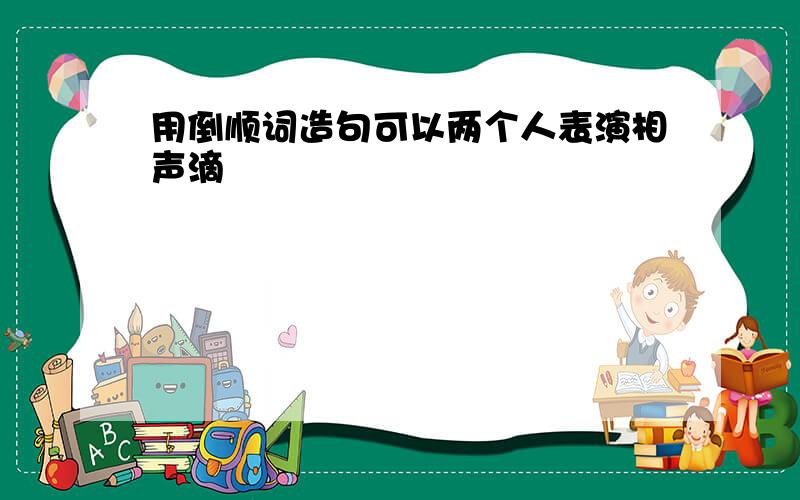 用倒顺词造句可以两个人表演相声滴