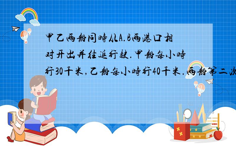 甲乙两船同时从A.B两港口相对开出并往返行驶.甲船每小时行30千米,乙船每小时行40千米.两船第二次相遇时