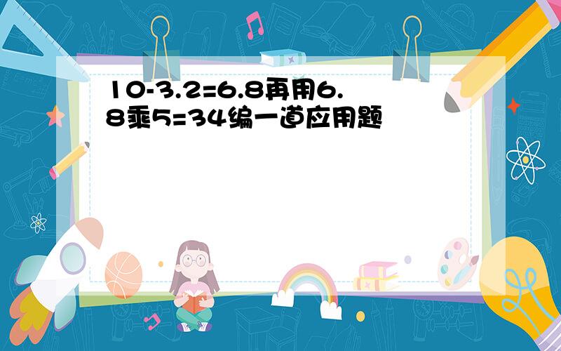 10-3.2=6.8再用6.8乘5=34编一道应用题