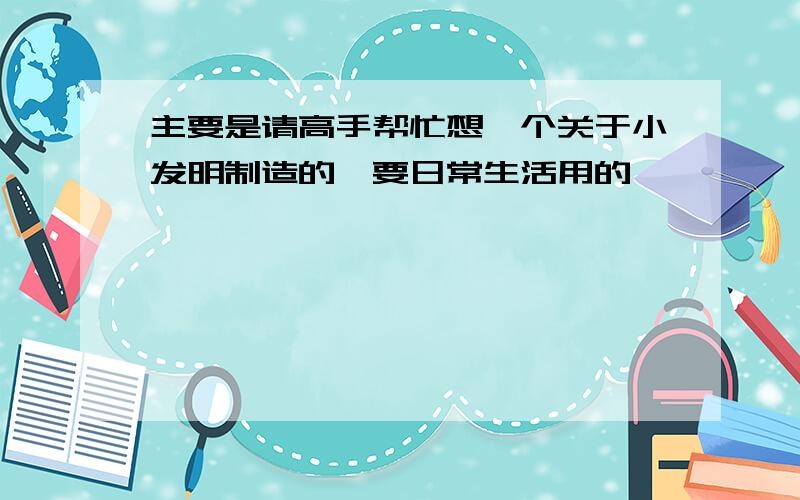 主要是请高手帮忙想一个关于小发明制造的,要日常生活用的,