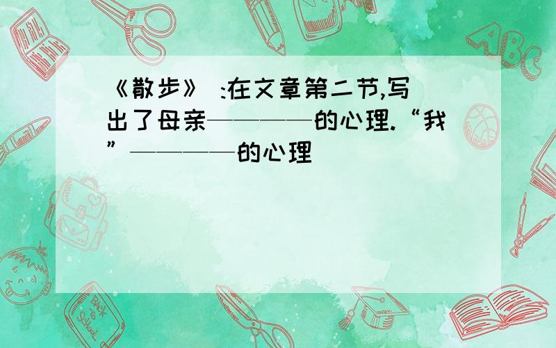 《散步》 :在文章第二节,写出了母亲————的心理.“我”————的心理