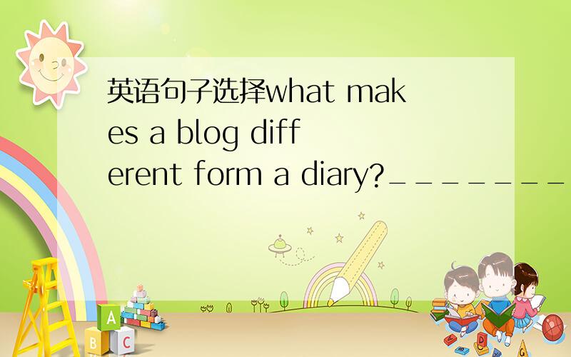 英语句子选择what makes a blog different form a diary?_____________