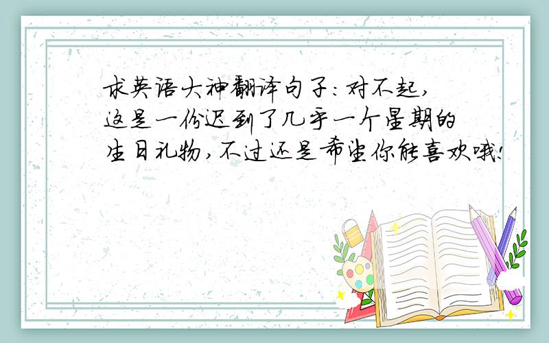 求英语大神翻译句子：对不起,这是一份迟到了几乎一个星期的生日礼物,不过还是希望你能喜欢哦!