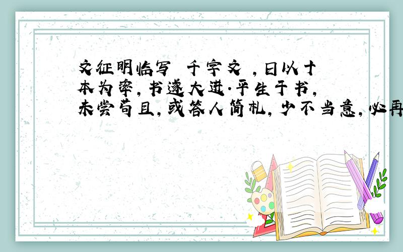 文征明临写 千字文 ,日以十本为率,书遂大进.平生于书,未尝苟且,或答人简札,少不当意,必再三易之不厌,故愈老而愈精妙.