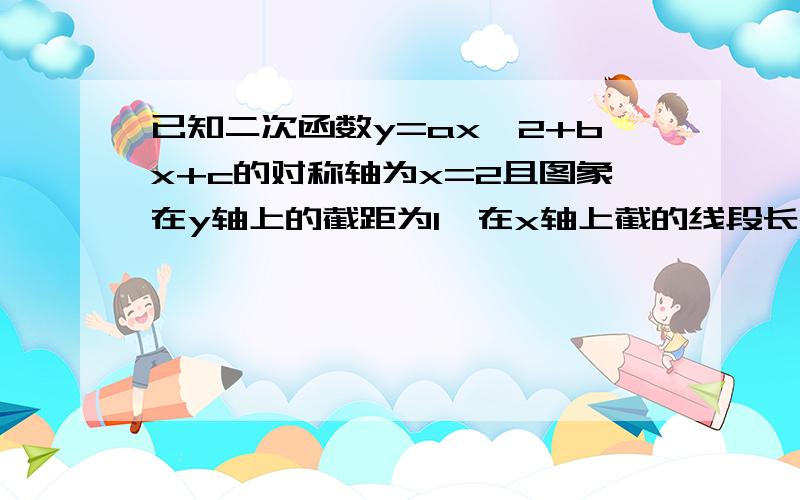 已知二次函数y=ax^2+bx+c的对称轴为x=2且图象在y轴上的截距为1,在x轴上截的线段长2根号2,