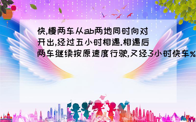 快,慢两车从ab两地同时向对开出,经过五小时相遇.相遇后两车继续按原速度行驶,又经3小时快车%2