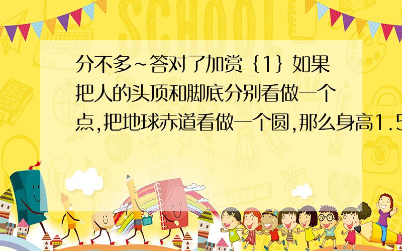 分不多~答对了加赏｛1｝如果把人的头顶和脚底分别看做一个点,把地球赤道看做一个圆,那么身高1.5米的小明沿着地球赤道环行