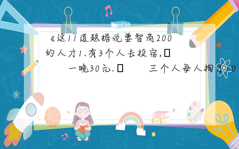 《这11道题据说要智商200的人才1.有3个人去投宿,　　一晚30元.　　三个人每人掏了10元凑够30元交给了老板.