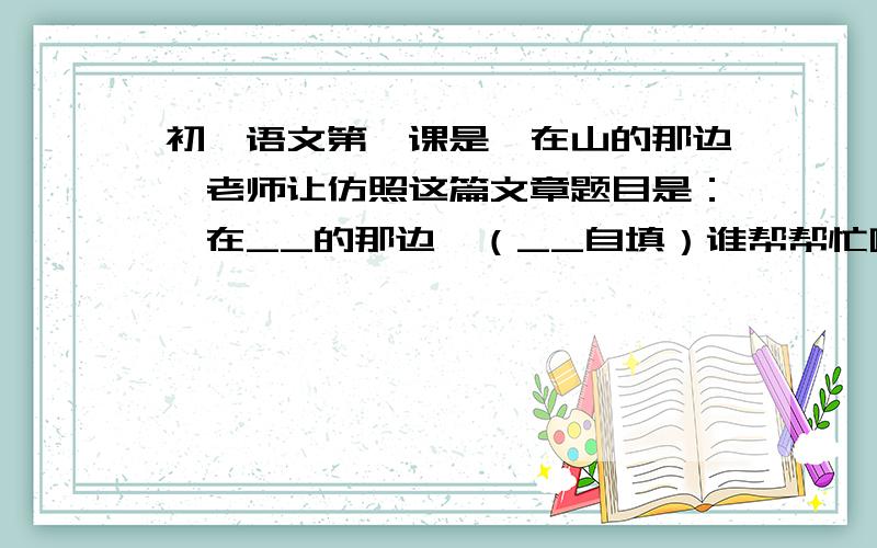 初一语文第一课是《在山的那边》老师让仿照这篇文章题目是：《在__的那边》（__自填）谁帮帮忙啊非常感谢