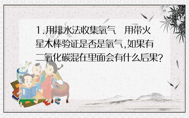 1.用排水法收集氧气幷用带火星木棒验证是否是氧气,如果有二氧化碳混在里面会有什么后果?