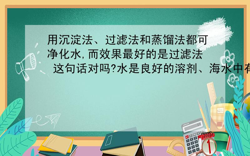 用沉淀法、过滤法和蒸馏法都可净化水,而效果最好的是过滤法 这句话对吗?水是良好的溶剂、海水中有许多