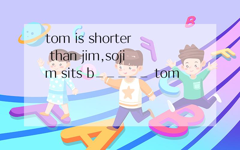 tom is shorter than jim,sojim sits b_____ tom