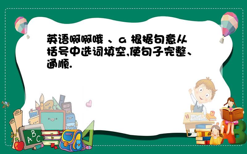 英语啊啊哦 、a 根据句意从括号中选词填空,使句子完整、通顺.