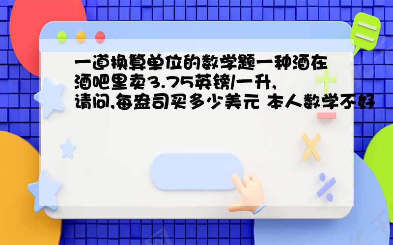 一道换算单位的数学题一种酒在酒吧里卖3.75英镑/一升,请问,每盎司买多少美元 本人数学不好