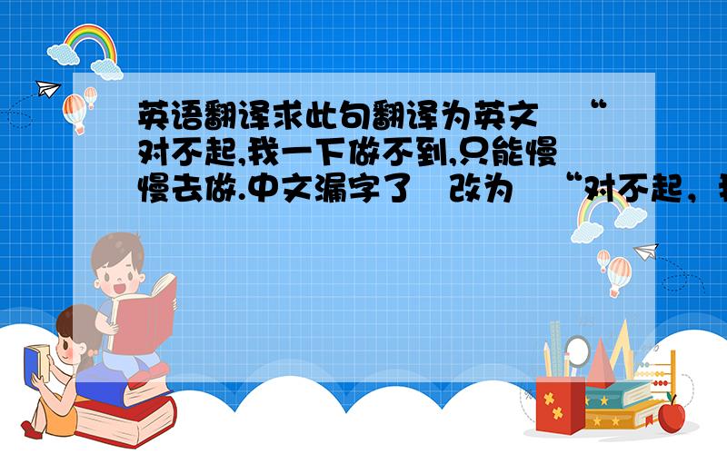 英语翻译求此句翻译为英文　“对不起,我一下做不到,只能慢慢去做.中文漏字了　改为　“对不起，我一下子做不到，只能慢慢去做