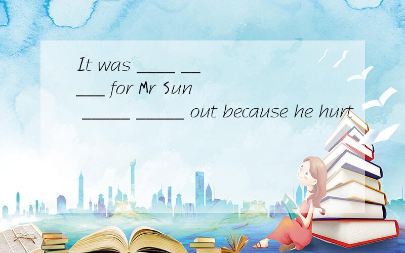 It was ____ _____ for Mr Sun _____ _____ out because he hurt