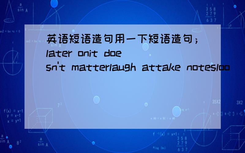 英语短语造句用一下短语造句；later onit doesn't matterlaugh attake notesloo