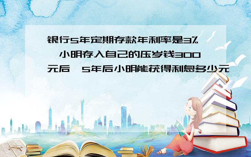 银行5年定期存款年利率是3%,小明存入自己的压岁钱300元后,5年后小明能获得利息多少元