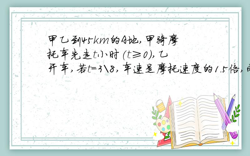 甲乙到45km的A地,甲骑摩托车先走t小时(t≥0),乙开车,若t=3\8,车速是摩托速度的1.5倍,两人同时到达,问摩