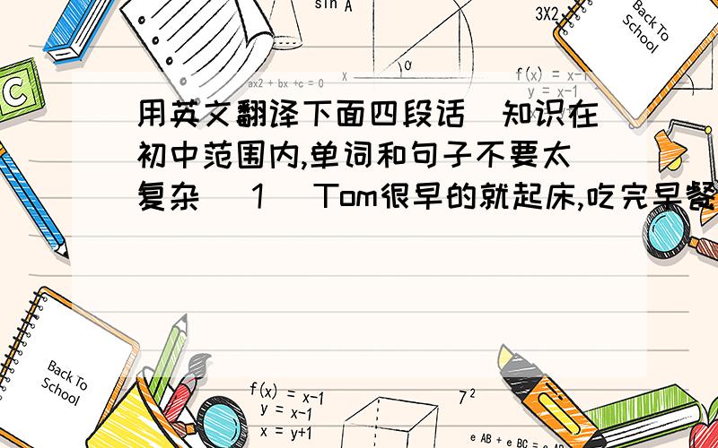 用英文翻译下面四段话（知识在初中范围内,单词和句子不要太复杂） 1） Tom很早的就起床,吃完早餐