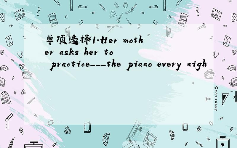 单项选择1.Her mother asks her to practice___the piano every nigh