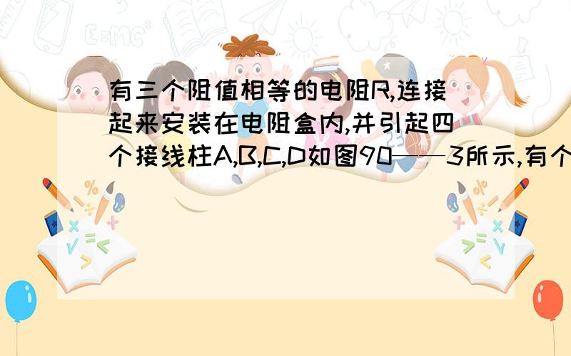 有三个阻值相等的电阻R,连接起来安装在电阻盒内,并引起四个接线柱A,B,C,D如图90——3所示,有个检测