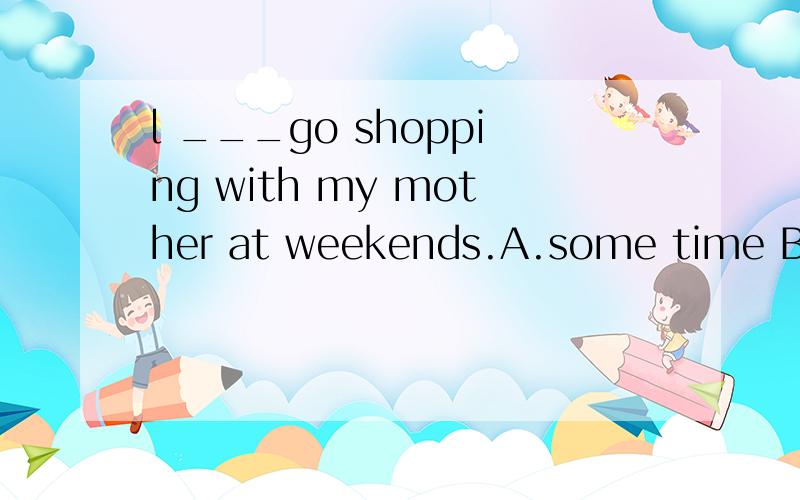 l ___go shopping with my mother at weekends.A.some time B.so