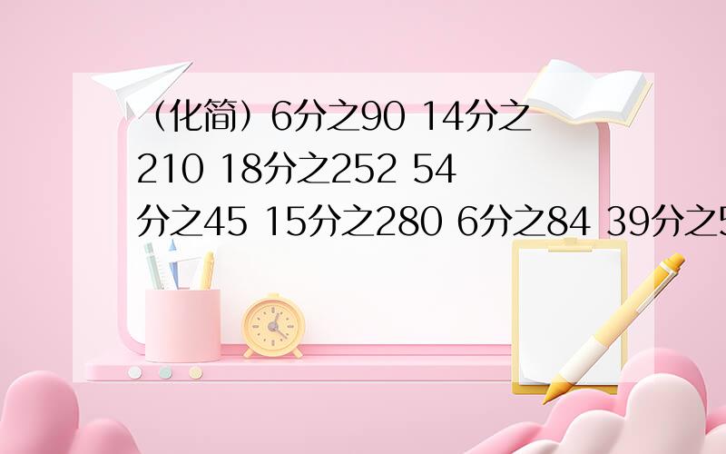 （化简）6分之90 14分之210 18分之252 54分之45 15分之280 6分之84 39分之53 4分之74