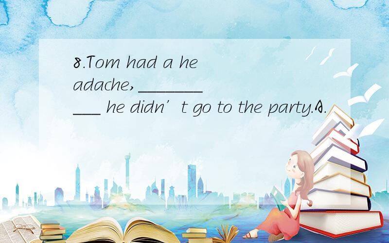 8.Tom had a headache,__________ he didn’t go to the party.A.