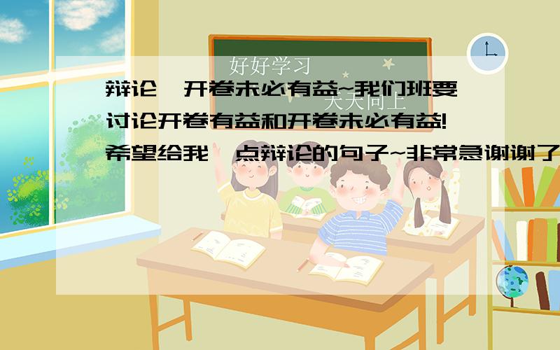 辩论,开卷未必有益~我们班要讨论开卷有益和开卷未必有益!希望给我一点辩论的句子~非常急谢谢了